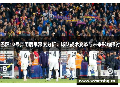 巴萨10号弃用后果深度分析：球队战术变革与未来影响探讨